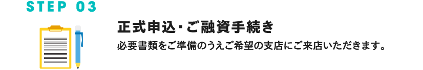 STEP 03 正式お申込み・ご融資手続き 必要な書類をご準備のうえご希望の支店にご来店いただきます。