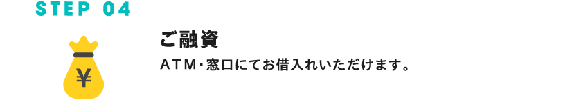 STEP 04 ご融資 ATM・窓口にてお借入れいただけます。