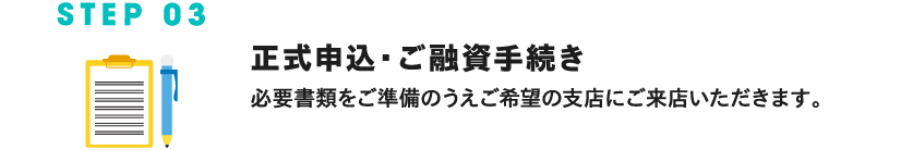 STEP 03 正式お申込み・ご融資手続き 必要な書類をご準備のうえご希望の支店にご来店いただきます。