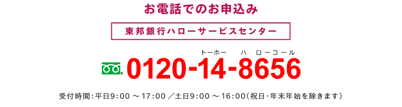 お電話でのお申込み 東邦銀行ハローサービスセンター フリーダイヤル0120-14-8656 受付時間:平日9:00~17:00/土日:9:00~16:00(祝日・年末年始を除きます)