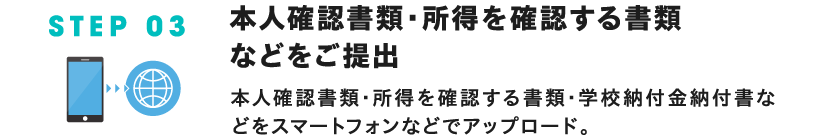 STEP 03 本人確認書類・所得を確認する書類などをご提出 本人確認書類・所得を確認する書類・学校納付金納付書などをスマートフォンなどでアップロード。