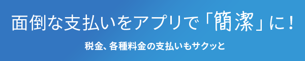 面倒な支払いをアプリで「簡潔」に！税金、各種料金の支払いもサクッと