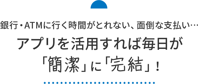 銀行・ATMに行く時間がとれない、面倒な支払い…アプリを活用すれば毎日が「簡潔」に「完結」！